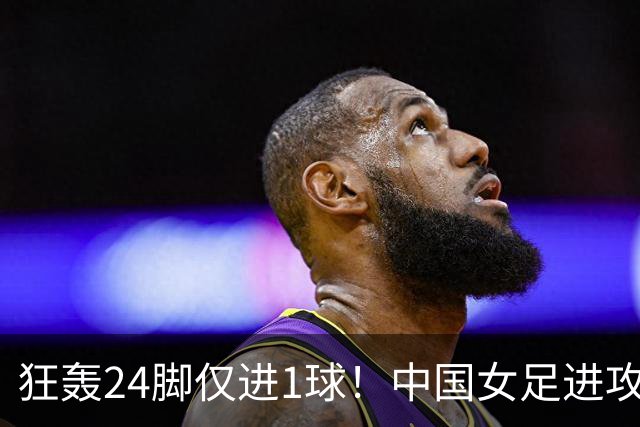 狂轰24脚仅进1球！中国女足进攻效率堪忧无缘亚运连胜